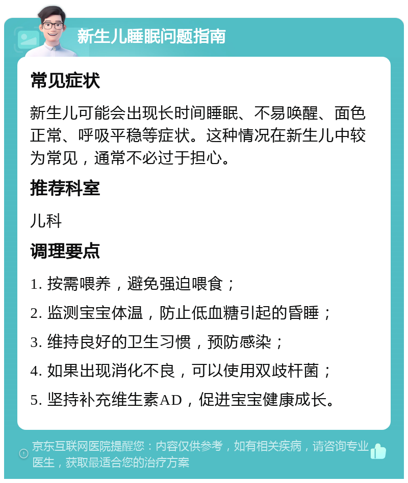 新生儿睡眠问题指南 常见症状 新生儿可能会出现长时间睡眠、不易唤醒、面色正常、呼吸平稳等症状。这种情况在新生儿中较为常见，通常不必过于担心。 推荐科室 儿科 调理要点 1. 按需喂养，避免强迫喂食； 2. 监测宝宝体温，防止低血糖引起的昏睡； 3. 维持良好的卫生习惯，预防感染； 4. 如果出现消化不良，可以使用双歧杆菌； 5. 坚持补充维生素AD，促进宝宝健康成长。