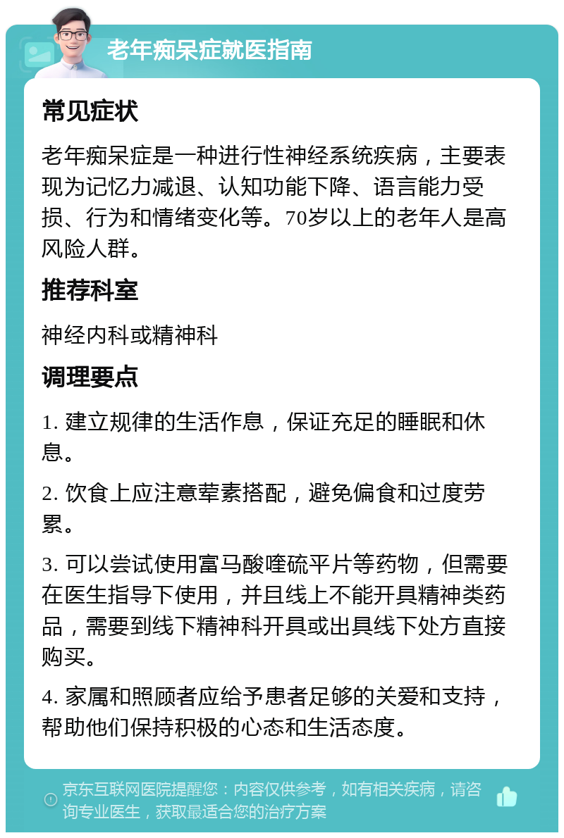 老年痴呆症就医指南 常见症状 老年痴呆症是一种进行性神经系统疾病，主要表现为记忆力减退、认知功能下降、语言能力受损、行为和情绪变化等。70岁以上的老年人是高风险人群。 推荐科室 神经内科或精神科 调理要点 1. 建立规律的生活作息，保证充足的睡眠和休息。 2. 饮食上应注意荤素搭配，避免偏食和过度劳累。 3. 可以尝试使用富马酸喹硫平片等药物，但需要在医生指导下使用，并且线上不能开具精神类药品，需要到线下精神科开具或出具线下处方直接购买。 4. 家属和照顾者应给予患者足够的关爱和支持，帮助他们保持积极的心态和生活态度。