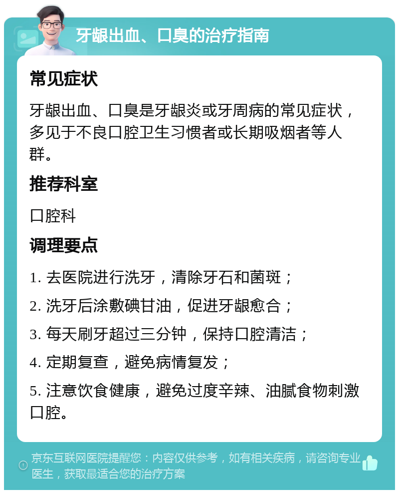 牙龈出血、口臭的治疗指南 常见症状 牙龈出血、口臭是牙龈炎或牙周病的常见症状，多见于不良口腔卫生习惯者或长期吸烟者等人群。 推荐科室 口腔科 调理要点 1. 去医院进行洗牙，清除牙石和菌斑； 2. 洗牙后涂敷碘甘油，促进牙龈愈合； 3. 每天刷牙超过三分钟，保持口腔清洁； 4. 定期复查，避免病情复发； 5. 注意饮食健康，避免过度辛辣、油腻食物刺激口腔。