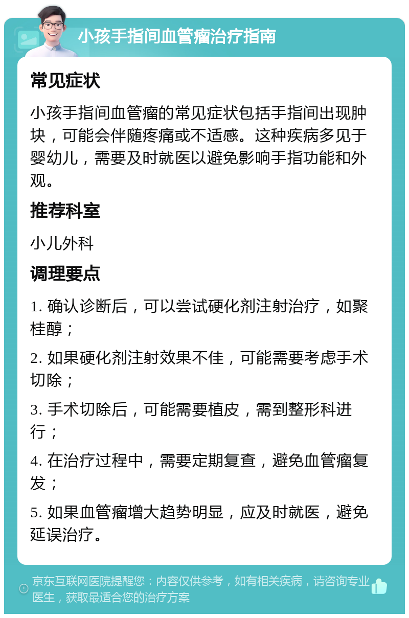 小孩手指间血管瘤治疗指南 常见症状 小孩手指间血管瘤的常见症状包括手指间出现肿块，可能会伴随疼痛或不适感。这种疾病多见于婴幼儿，需要及时就医以避免影响手指功能和外观。 推荐科室 小儿外科 调理要点 1. 确认诊断后，可以尝试硬化剂注射治疗，如聚桂醇； 2. 如果硬化剂注射效果不佳，可能需要考虑手术切除； 3. 手术切除后，可能需要植皮，需到整形科进行； 4. 在治疗过程中，需要定期复查，避免血管瘤复发； 5. 如果血管瘤增大趋势明显，应及时就医，避免延误治疗。