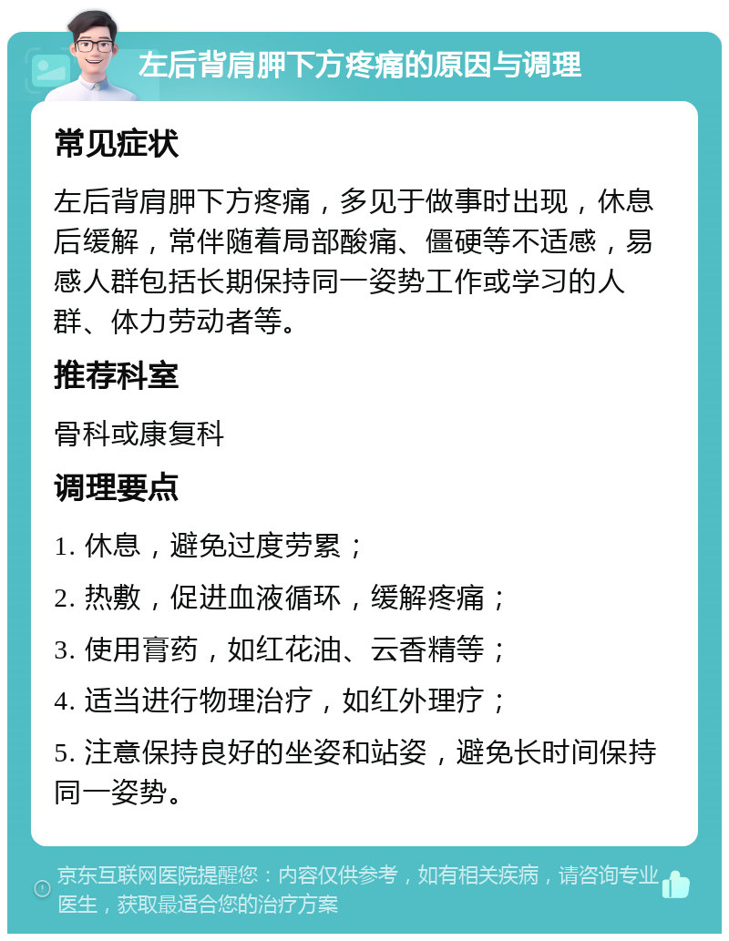 左后背肩胛下方疼痛的原因与调理 常见症状 左后背肩胛下方疼痛，多见于做事时出现，休息后缓解，常伴随着局部酸痛、僵硬等不适感，易感人群包括长期保持同一姿势工作或学习的人群、体力劳动者等。 推荐科室 骨科或康复科 调理要点 1. 休息，避免过度劳累； 2. 热敷，促进血液循环，缓解疼痛； 3. 使用膏药，如红花油、云香精等； 4. 适当进行物理治疗，如红外理疗； 5. 注意保持良好的坐姿和站姿，避免长时间保持同一姿势。