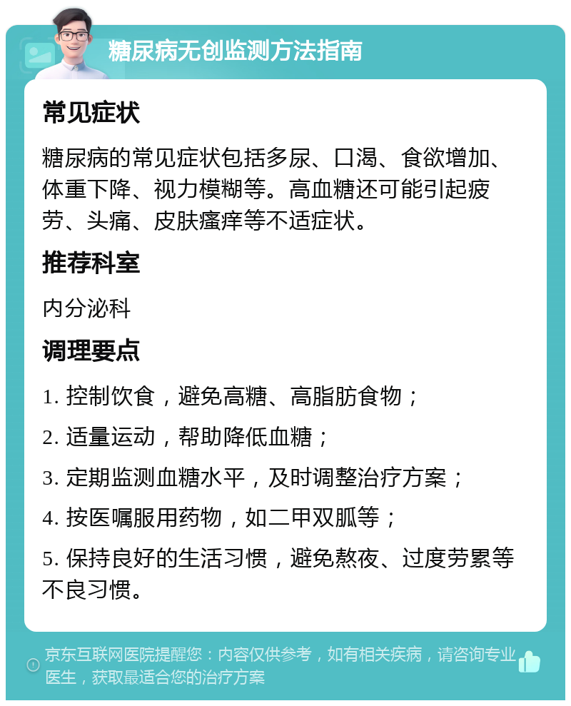 糖尿病无创监测方法指南 常见症状 糖尿病的常见症状包括多尿、口渴、食欲增加、体重下降、视力模糊等。高血糖还可能引起疲劳、头痛、皮肤瘙痒等不适症状。 推荐科室 内分泌科 调理要点 1. 控制饮食，避免高糖、高脂肪食物； 2. 适量运动，帮助降低血糖； 3. 定期监测血糖水平，及时调整治疗方案； 4. 按医嘱服用药物，如二甲双胍等； 5. 保持良好的生活习惯，避免熬夜、过度劳累等不良习惯。