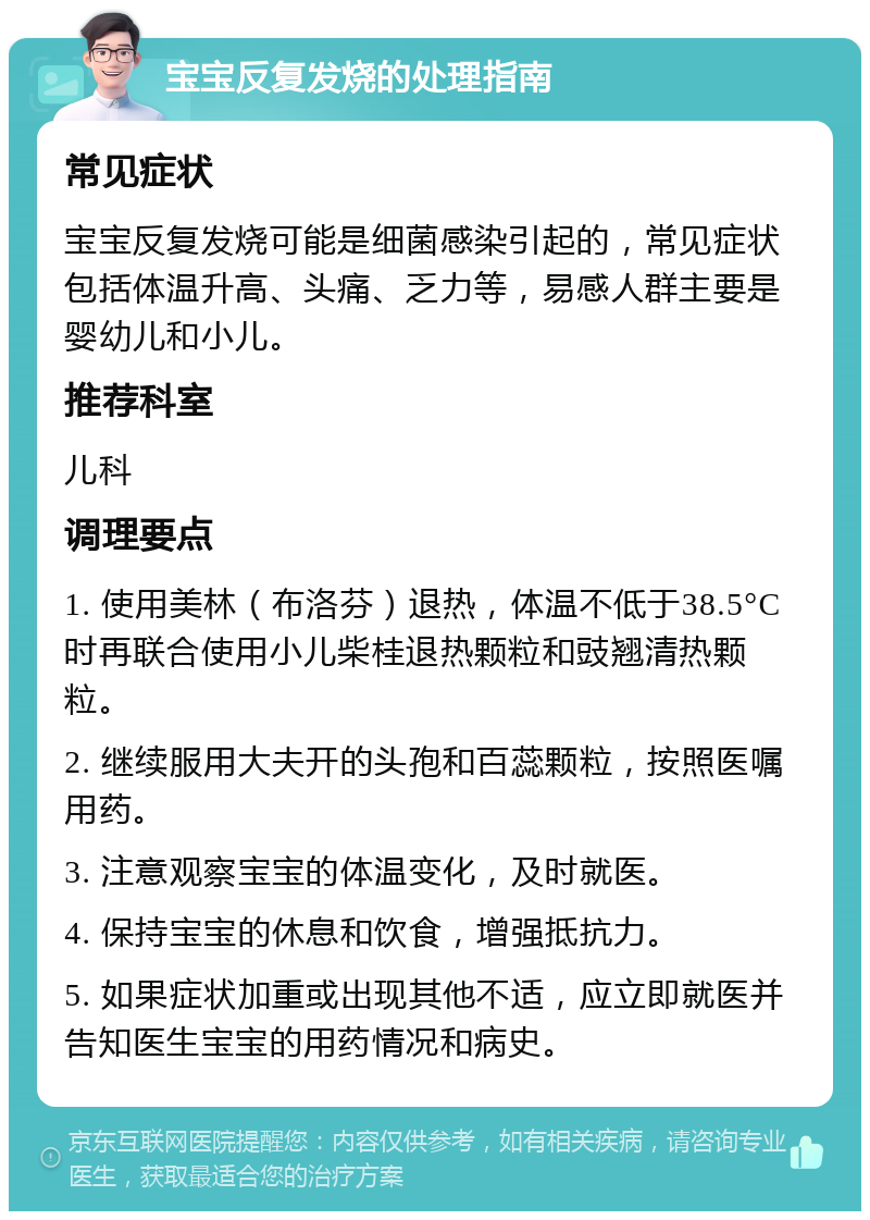 宝宝反复发烧的处理指南 常见症状 宝宝反复发烧可能是细菌感染引起的，常见症状包括体温升高、头痛、乏力等，易感人群主要是婴幼儿和小儿。 推荐科室 儿科 调理要点 1. 使用美林（布洛芬）退热，体温不低于38.5°C时再联合使用小儿柴桂退热颗粒和豉翘清热颗粒。 2. 继续服用大夫开的头孢和百蕊颗粒，按照医嘱用药。 3. 注意观察宝宝的体温变化，及时就医。 4. 保持宝宝的休息和饮食，增强抵抗力。 5. 如果症状加重或出现其他不适，应立即就医并告知医生宝宝的用药情况和病史。