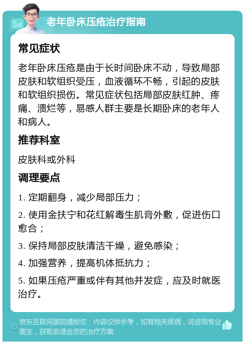 老年卧床压疮治疗指南 常见症状 老年卧床压疮是由于长时间卧床不动，导致局部皮肤和软组织受压，血液循环不畅，引起的皮肤和软组织损伤。常见症状包括局部皮肤红肿、疼痛、溃烂等，易感人群主要是长期卧床的老年人和病人。 推荐科室 皮肤科或外科 调理要点 1. 定期翻身，减少局部压力； 2. 使用金扶宁和花红解毒生肌膏外敷，促进伤口愈合； 3. 保持局部皮肤清洁干燥，避免感染； 4. 加强营养，提高机体抵抗力； 5. 如果压疮严重或伴有其他并发症，应及时就医治疗。