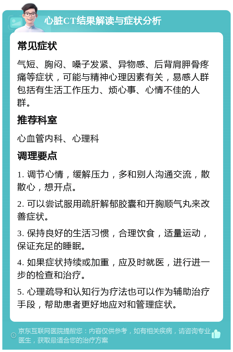 心脏CT结果解读与症状分析 常见症状 气短、胸闷、嗓子发紧、异物感、后背肩胛骨疼痛等症状，可能与精神心理因素有关，易感人群包括有生活工作压力、烦心事、心情不佳的人群。 推荐科室 心血管内科、心理科 调理要点 1. 调节心情，缓解压力，多和别人沟通交流，散散心，想开点。 2. 可以尝试服用疏肝解郁胶囊和开胸顺气丸来改善症状。 3. 保持良好的生活习惯，合理饮食，适量运动，保证充足的睡眠。 4. 如果症状持续或加重，应及时就医，进行进一步的检查和治疗。 5. 心理疏导和认知行为疗法也可以作为辅助治疗手段，帮助患者更好地应对和管理症状。