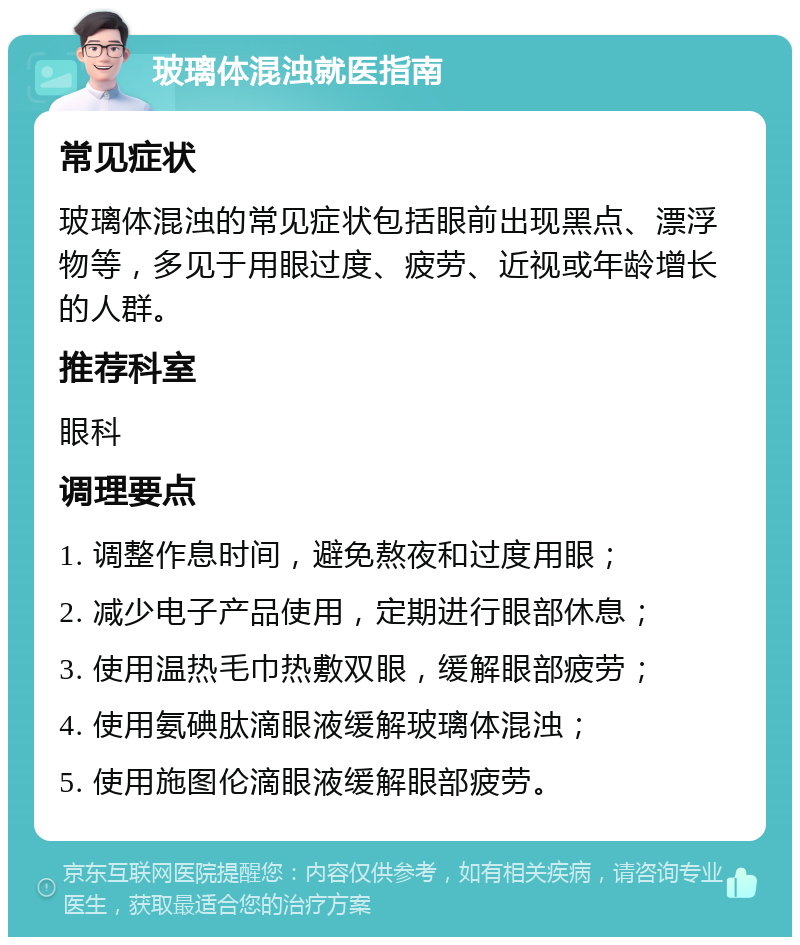 玻璃体混浊就医指南 常见症状 玻璃体混浊的常见症状包括眼前出现黑点、漂浮物等，多见于用眼过度、疲劳、近视或年龄增长的人群。 推荐科室 眼科 调理要点 1. 调整作息时间，避免熬夜和过度用眼； 2. 减少电子产品使用，定期进行眼部休息； 3. 使用温热毛巾热敷双眼，缓解眼部疲劳； 4. 使用氨碘肽滴眼液缓解玻璃体混浊； 5. 使用施图伦滴眼液缓解眼部疲劳。