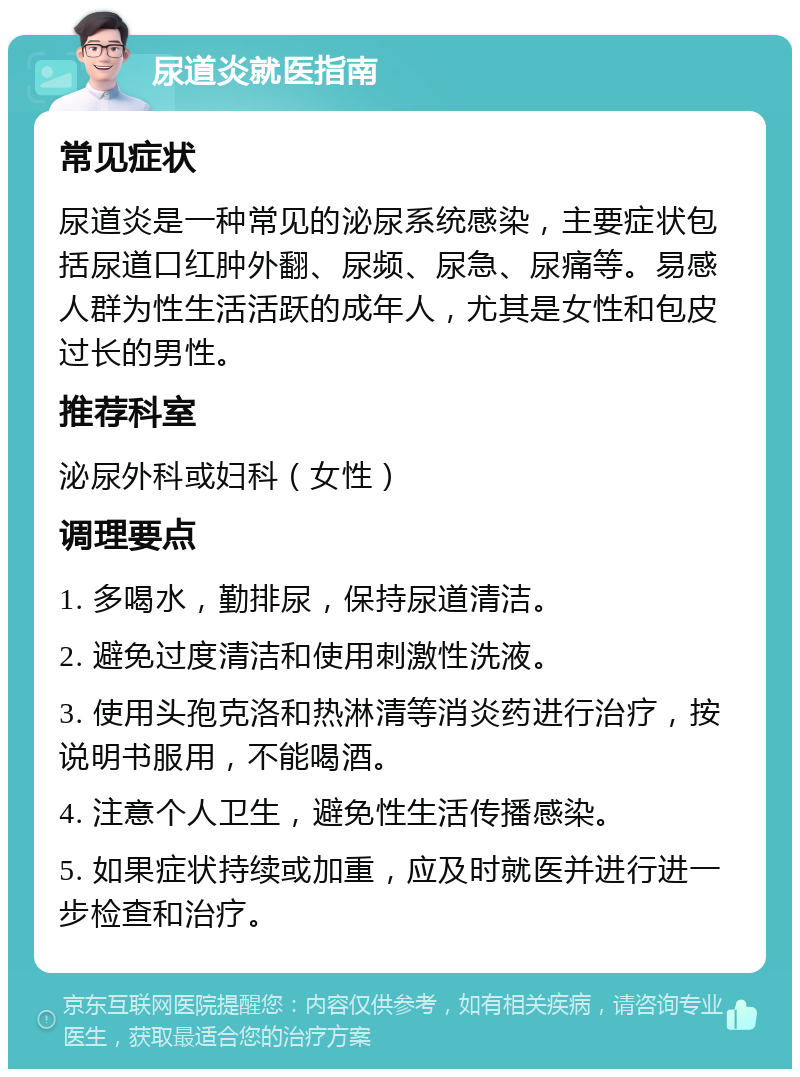 尿道炎就医指南 常见症状 尿道炎是一种常见的泌尿系统感染，主要症状包括尿道口红肿外翻、尿频、尿急、尿痛等。易感人群为性生活活跃的成年人，尤其是女性和包皮过长的男性。 推荐科室 泌尿外科或妇科（女性） 调理要点 1. 多喝水，勤排尿，保持尿道清洁。 2. 避免过度清洁和使用刺激性洗液。 3. 使用头孢克洛和热淋清等消炎药进行治疗，按说明书服用，不能喝酒。 4. 注意个人卫生，避免性生活传播感染。 5. 如果症状持续或加重，应及时就医并进行进一步检查和治疗。