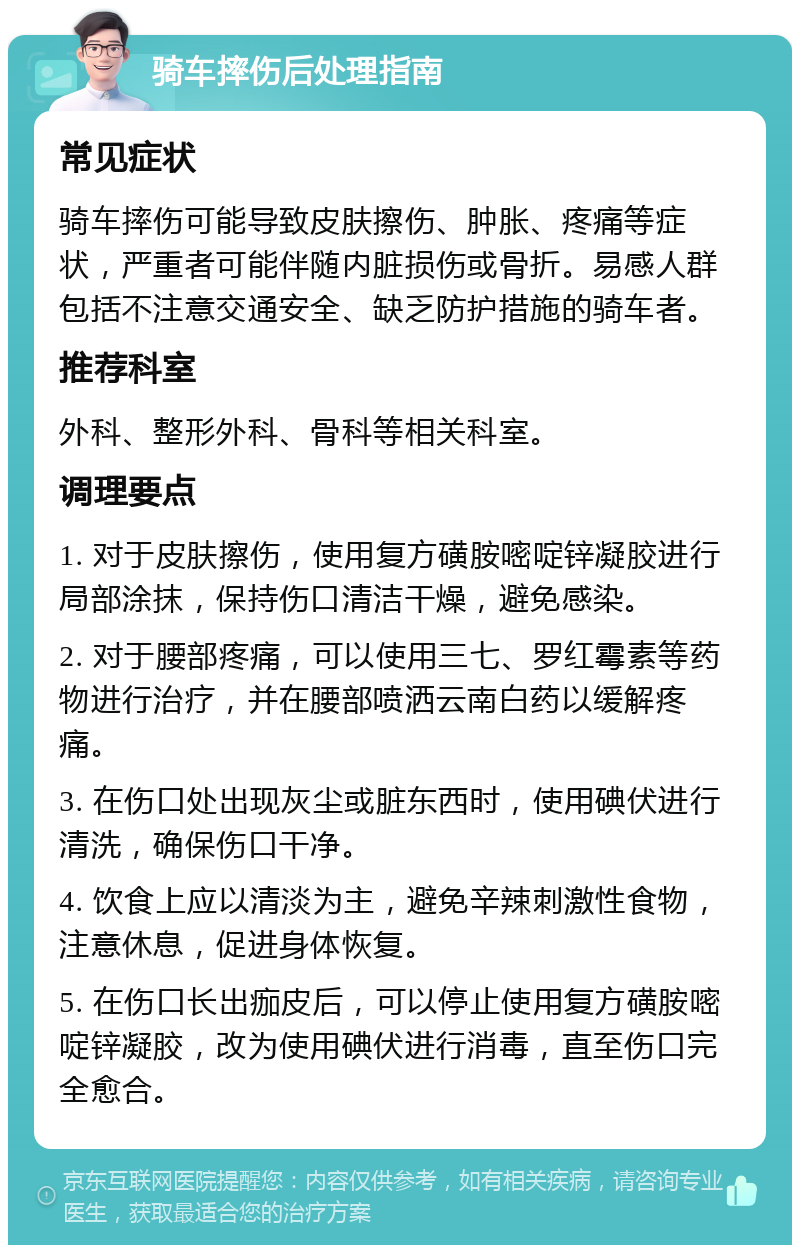 骑车摔伤后处理指南 常见症状 骑车摔伤可能导致皮肤擦伤、肿胀、疼痛等症状，严重者可能伴随内脏损伤或骨折。易感人群包括不注意交通安全、缺乏防护措施的骑车者。 推荐科室 外科、整形外科、骨科等相关科室。 调理要点 1. 对于皮肤擦伤，使用复方磺胺嘧啶锌凝胶进行局部涂抹，保持伤口清洁干燥，避免感染。 2. 对于腰部疼痛，可以使用三七、罗红霉素等药物进行治疗，并在腰部喷洒云南白药以缓解疼痛。 3. 在伤口处出现灰尘或脏东西时，使用碘伏进行清洗，确保伤口干净。 4. 饮食上应以清淡为主，避免辛辣刺激性食物，注意休息，促进身体恢复。 5. 在伤口长出痂皮后，可以停止使用复方磺胺嘧啶锌凝胶，改为使用碘伏进行消毒，直至伤口完全愈合。