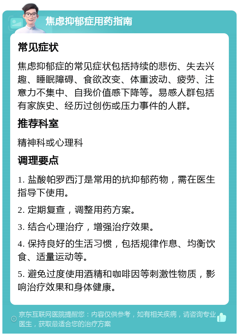 焦虑抑郁症用药指南 常见症状 焦虑抑郁症的常见症状包括持续的悲伤、失去兴趣、睡眠障碍、食欲改变、体重波动、疲劳、注意力不集中、自我价值感下降等。易感人群包括有家族史、经历过创伤或压力事件的人群。 推荐科室 精神科或心理科 调理要点 1. 盐酸帕罗西汀是常用的抗抑郁药物，需在医生指导下使用。 2. 定期复查，调整用药方案。 3. 结合心理治疗，增强治疗效果。 4. 保持良好的生活习惯，包括规律作息、均衡饮食、适量运动等。 5. 避免过度使用酒精和咖啡因等刺激性物质，影响治疗效果和身体健康。