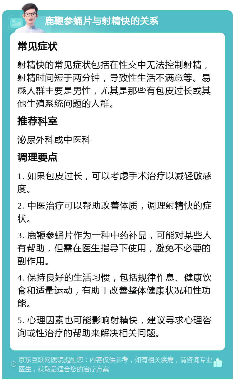 鹿鞭参蛹片与射精快的关系 常见症状 射精快的常见症状包括在性交中无法控制射精，射精时间短于两分钟，导致性生活不满意等。易感人群主要是男性，尤其是那些有包皮过长或其他生殖系统问题的人群。 推荐科室 泌尿外科或中医科 调理要点 1. 如果包皮过长，可以考虑手术治疗以减轻敏感度。 2. 中医治疗可以帮助改善体质，调理射精快的症状。 3. 鹿鞭参蛹片作为一种中药补品，可能对某些人有帮助，但需在医生指导下使用，避免不必要的副作用。 4. 保持良好的生活习惯，包括规律作息、健康饮食和适量运动，有助于改善整体健康状况和性功能。 5. 心理因素也可能影响射精快，建议寻求心理咨询或性治疗的帮助来解决相关问题。