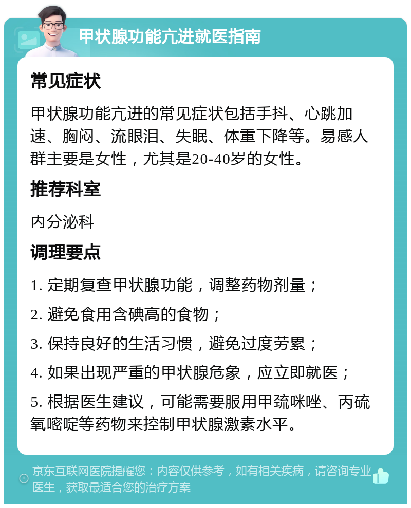 甲状腺功能亢进就医指南 常见症状 甲状腺功能亢进的常见症状包括手抖、心跳加速、胸闷、流眼泪、失眠、体重下降等。易感人群主要是女性，尤其是20-40岁的女性。 推荐科室 内分泌科 调理要点 1. 定期复查甲状腺功能，调整药物剂量； 2. 避免食用含碘高的食物； 3. 保持良好的生活习惯，避免过度劳累； 4. 如果出现严重的甲状腺危象，应立即就医； 5. 根据医生建议，可能需要服用甲巯咪唑、丙硫氧嘧啶等药物来控制甲状腺激素水平。