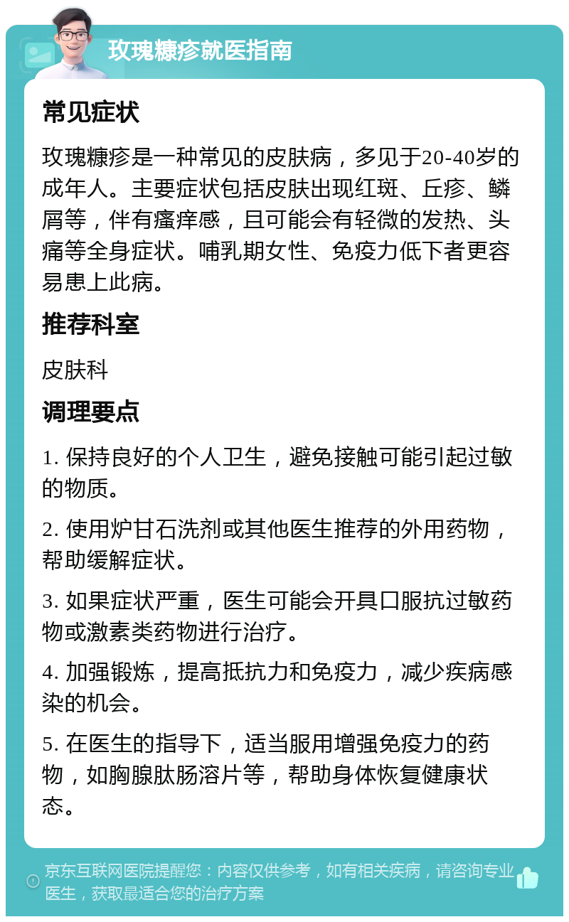 玫瑰糠疹就医指南 常见症状 玫瑰糠疹是一种常见的皮肤病，多见于20-40岁的成年人。主要症状包括皮肤出现红斑、丘疹、鳞屑等，伴有瘙痒感，且可能会有轻微的发热、头痛等全身症状。哺乳期女性、免疫力低下者更容易患上此病。 推荐科室 皮肤科 调理要点 1. 保持良好的个人卫生，避免接触可能引起过敏的物质。 2. 使用炉甘石洗剂或其他医生推荐的外用药物，帮助缓解症状。 3. 如果症状严重，医生可能会开具口服抗过敏药物或激素类药物进行治疗。 4. 加强锻炼，提高抵抗力和免疫力，减少疾病感染的机会。 5. 在医生的指导下，适当服用增强免疫力的药物，如胸腺肽肠溶片等，帮助身体恢复健康状态。