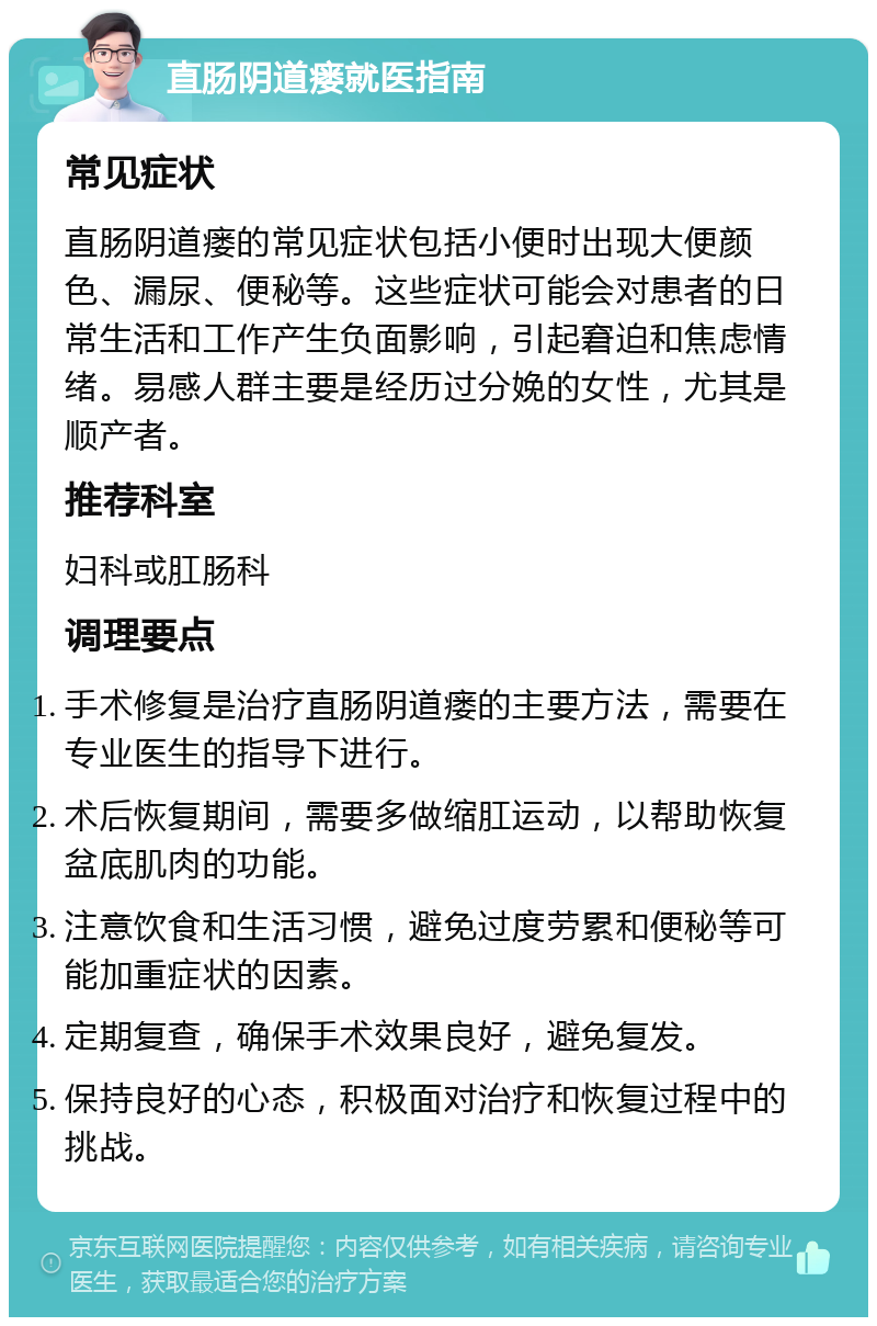 直肠阴道瘘就医指南 常见症状 直肠阴道瘘的常见症状包括小便时出现大便颜色、漏尿、便秘等。这些症状可能会对患者的日常生活和工作产生负面影响，引起窘迫和焦虑情绪。易感人群主要是经历过分娩的女性，尤其是顺产者。 推荐科室 妇科或肛肠科 调理要点 手术修复是治疗直肠阴道瘘的主要方法，需要在专业医生的指导下进行。 术后恢复期间，需要多做缩肛运动，以帮助恢复盆底肌肉的功能。 注意饮食和生活习惯，避免过度劳累和便秘等可能加重症状的因素。 定期复查，确保手术效果良好，避免复发。 保持良好的心态，积极面对治疗和恢复过程中的挑战。