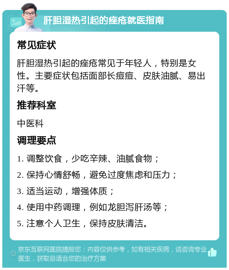 肝胆湿热引起的痤疮就医指南 常见症状 肝胆湿热引起的痤疮常见于年轻人，特别是女性。主要症状包括面部长痘痘、皮肤油腻、易出汗等。 推荐科室 中医科 调理要点 1. 调整饮食，少吃辛辣、油腻食物； 2. 保持心情舒畅，避免过度焦虑和压力； 3. 适当运动，增强体质； 4. 使用中药调理，例如龙胆泻肝汤等； 5. 注意个人卫生，保持皮肤清洁。