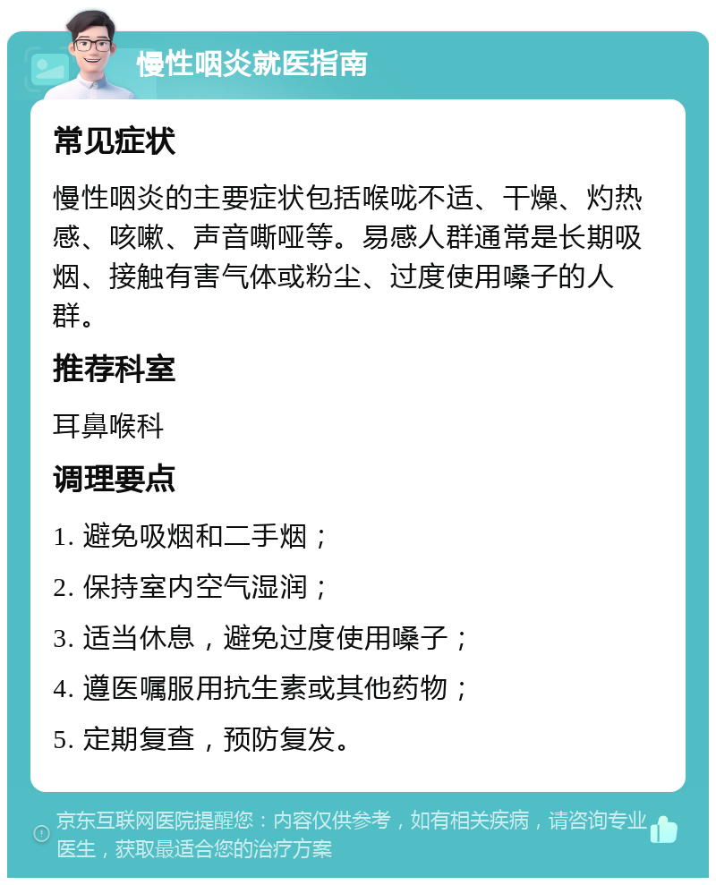 慢性咽炎就医指南 常见症状 慢性咽炎的主要症状包括喉咙不适、干燥、灼热感、咳嗽、声音嘶哑等。易感人群通常是长期吸烟、接触有害气体或粉尘、过度使用嗓子的人群。 推荐科室 耳鼻喉科 调理要点 1. 避免吸烟和二手烟； 2. 保持室内空气湿润； 3. 适当休息，避免过度使用嗓子； 4. 遵医嘱服用抗生素或其他药物； 5. 定期复查，预防复发。