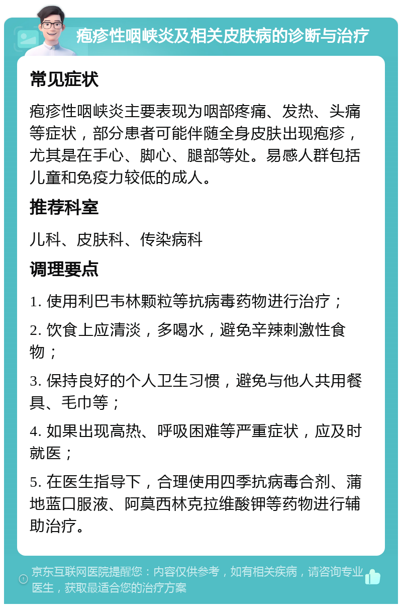 疱疹性咽峡炎及相关皮肤病的诊断与治疗 常见症状 疱疹性咽峡炎主要表现为咽部疼痛、发热、头痛等症状，部分患者可能伴随全身皮肤出现疱疹，尤其是在手心、脚心、腿部等处。易感人群包括儿童和免疫力较低的成人。 推荐科室 儿科、皮肤科、传染病科 调理要点 1. 使用利巴韦林颗粒等抗病毒药物进行治疗； 2. 饮食上应清淡，多喝水，避免辛辣刺激性食物； 3. 保持良好的个人卫生习惯，避免与他人共用餐具、毛巾等； 4. 如果出现高热、呼吸困难等严重症状，应及时就医； 5. 在医生指导下，合理使用四季抗病毒合剂、蒲地蓝口服液、阿莫西林克拉维酸钾等药物进行辅助治疗。