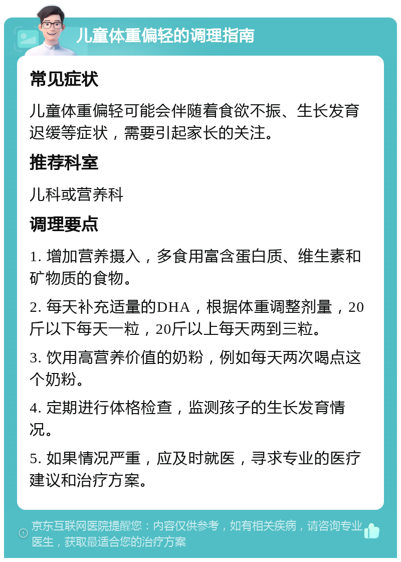 儿童体重偏轻的调理指南 常见症状 儿童体重偏轻可能会伴随着食欲不振、生长发育迟缓等症状，需要引起家长的关注。 推荐科室 儿科或营养科 调理要点 1. 增加营养摄入，多食用富含蛋白质、维生素和矿物质的食物。 2. 每天补充适量的DHA，根据体重调整剂量，20斤以下每天一粒，20斤以上每天两到三粒。 3. 饮用高营养价值的奶粉，例如每天两次喝点这个奶粉。 4. 定期进行体格检查，监测孩子的生长发育情况。 5. 如果情况严重，应及时就医，寻求专业的医疗建议和治疗方案。