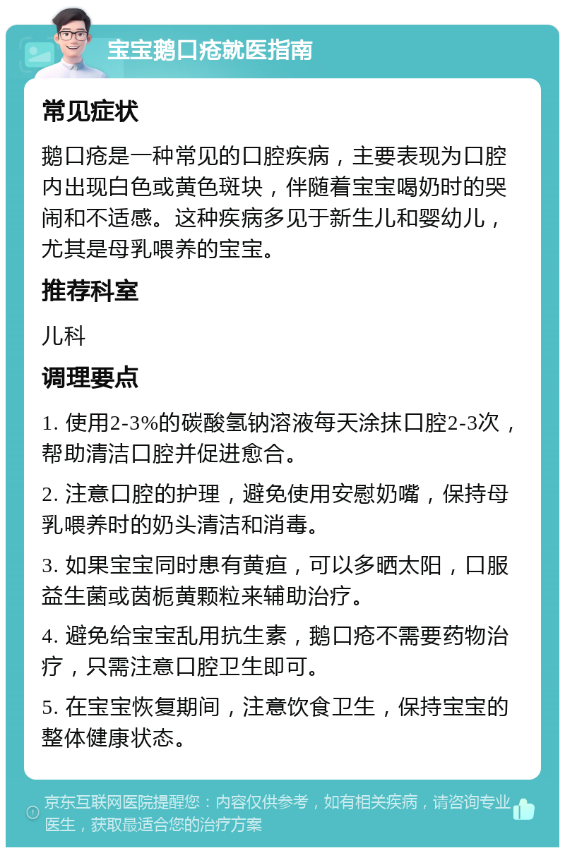 宝宝鹅口疮就医指南 常见症状 鹅口疮是一种常见的口腔疾病，主要表现为口腔内出现白色或黄色斑块，伴随着宝宝喝奶时的哭闹和不适感。这种疾病多见于新生儿和婴幼儿，尤其是母乳喂养的宝宝。 推荐科室 儿科 调理要点 1. 使用2-3%的碳酸氢钠溶液每天涂抹口腔2-3次，帮助清洁口腔并促进愈合。 2. 注意口腔的护理，避免使用安慰奶嘴，保持母乳喂养时的奶头清洁和消毒。 3. 如果宝宝同时患有黄疸，可以多晒太阳，口服益生菌或茵栀黄颗粒来辅助治疗。 4. 避免给宝宝乱用抗生素，鹅口疮不需要药物治疗，只需注意口腔卫生即可。 5. 在宝宝恢复期间，注意饮食卫生，保持宝宝的整体健康状态。