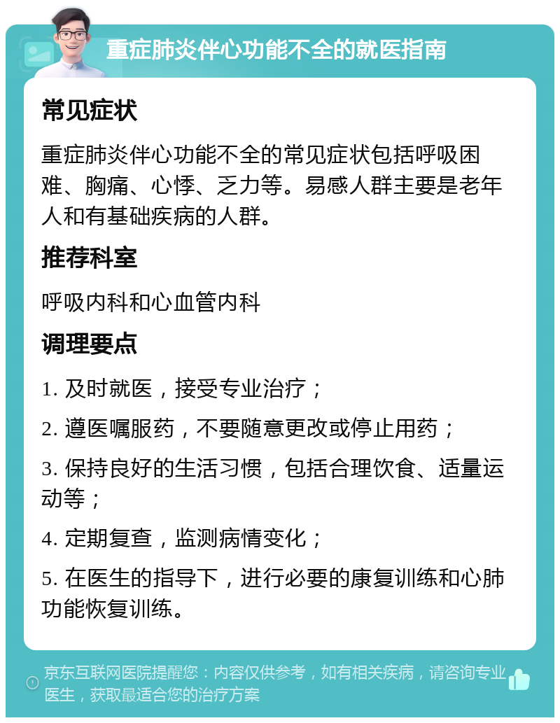 重症肺炎伴心功能不全的就医指南 常见症状 重症肺炎伴心功能不全的常见症状包括呼吸困难、胸痛、心悸、乏力等。易感人群主要是老年人和有基础疾病的人群。 推荐科室 呼吸内科和心血管内科 调理要点 1. 及时就医，接受专业治疗； 2. 遵医嘱服药，不要随意更改或停止用药； 3. 保持良好的生活习惯，包括合理饮食、适量运动等； 4. 定期复查，监测病情变化； 5. 在医生的指导下，进行必要的康复训练和心肺功能恢复训练。