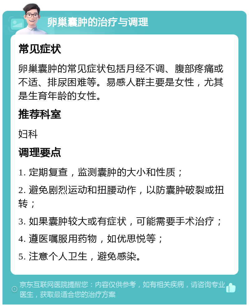 卵巢囊肿的治疗与调理 常见症状 卵巢囊肿的常见症状包括月经不调、腹部疼痛或不适、排尿困难等。易感人群主要是女性，尤其是生育年龄的女性。 推荐科室 妇科 调理要点 1. 定期复查，监测囊肿的大小和性质； 2. 避免剧烈运动和扭腰动作，以防囊肿破裂或扭转； 3. 如果囊肿较大或有症状，可能需要手术治疗； 4. 遵医嘱服用药物，如优思悦等； 5. 注意个人卫生，避免感染。