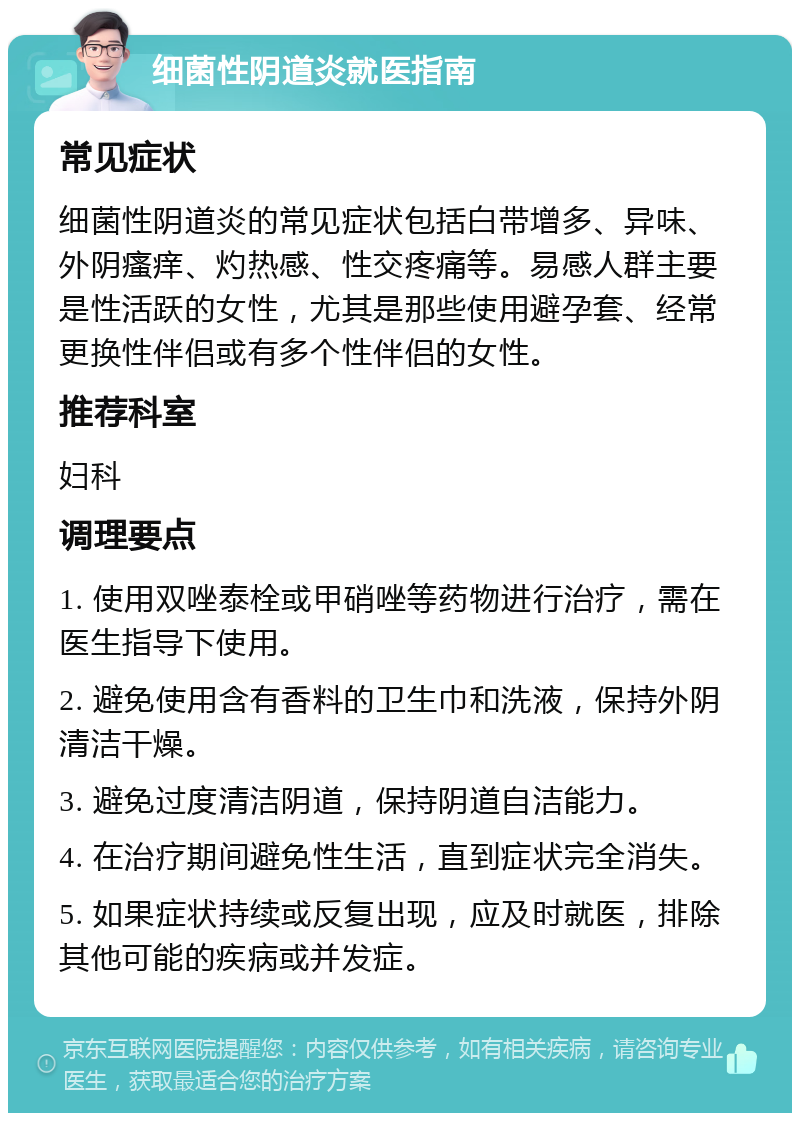 细菌性阴道炎就医指南 常见症状 细菌性阴道炎的常见症状包括白带增多、异味、外阴瘙痒、灼热感、性交疼痛等。易感人群主要是性活跃的女性，尤其是那些使用避孕套、经常更换性伴侣或有多个性伴侣的女性。 推荐科室 妇科 调理要点 1. 使用双唑泰栓或甲硝唑等药物进行治疗，需在医生指导下使用。 2. 避免使用含有香料的卫生巾和洗液，保持外阴清洁干燥。 3. 避免过度清洁阴道，保持阴道自洁能力。 4. 在治疗期间避免性生活，直到症状完全消失。 5. 如果症状持续或反复出现，应及时就医，排除其他可能的疾病或并发症。