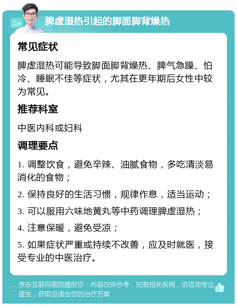 脾虚湿热引起的脚面脚背燥热 常见症状 脾虚湿热可能导致脚面脚背燥热、脾气急躁、怕冷、睡眠不佳等症状，尤其在更年期后女性中较为常见。 推荐科室 中医内科或妇科 调理要点 1. 调整饮食，避免辛辣、油腻食物，多吃清淡易消化的食物； 2. 保持良好的生活习惯，规律作息，适当运动； 3. 可以服用六味地黄丸等中药调理脾虚湿热； 4. 注意保暖，避免受凉； 5. 如果症状严重或持续不改善，应及时就医，接受专业的中医治疗。