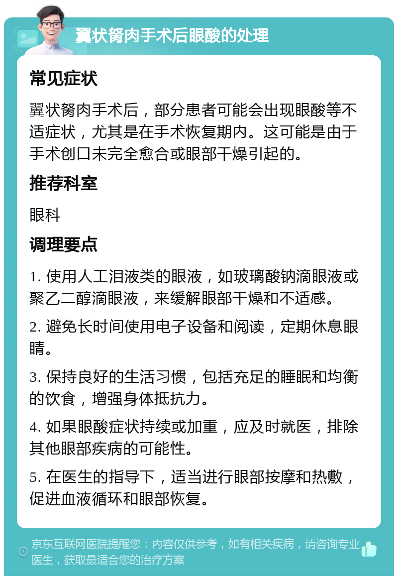 翼状胬肉手术后眼酸的处理 常见症状 翼状胬肉手术后，部分患者可能会出现眼酸等不适症状，尤其是在手术恢复期内。这可能是由于手术创口未完全愈合或眼部干燥引起的。 推荐科室 眼科 调理要点 1. 使用人工泪液类的眼液，如玻璃酸钠滴眼液或聚乙二醇滴眼液，来缓解眼部干燥和不适感。 2. 避免长时间使用电子设备和阅读，定期休息眼睛。 3. 保持良好的生活习惯，包括充足的睡眠和均衡的饮食，增强身体抵抗力。 4. 如果眼酸症状持续或加重，应及时就医，排除其他眼部疾病的可能性。 5. 在医生的指导下，适当进行眼部按摩和热敷，促进血液循环和眼部恢复。