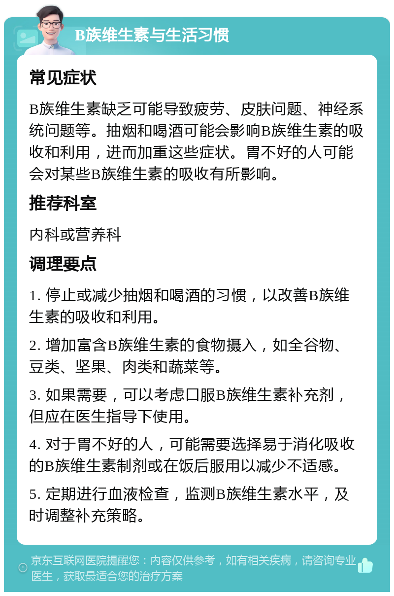 B族维生素与生活习惯 常见症状 B族维生素缺乏可能导致疲劳、皮肤问题、神经系统问题等。抽烟和喝酒可能会影响B族维生素的吸收和利用，进而加重这些症状。胃不好的人可能会对某些B族维生素的吸收有所影响。 推荐科室 内科或营养科 调理要点 1. 停止或减少抽烟和喝酒的习惯，以改善B族维生素的吸收和利用。 2. 增加富含B族维生素的食物摄入，如全谷物、豆类、坚果、肉类和蔬菜等。 3. 如果需要，可以考虑口服B族维生素补充剂，但应在医生指导下使用。 4. 对于胃不好的人，可能需要选择易于消化吸收的B族维生素制剂或在饭后服用以减少不适感。 5. 定期进行血液检查，监测B族维生素水平，及时调整补充策略。