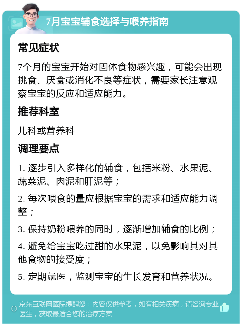 7月宝宝辅食选择与喂养指南 常见症状 7个月的宝宝开始对固体食物感兴趣，可能会出现挑食、厌食或消化不良等症状，需要家长注意观察宝宝的反应和适应能力。 推荐科室 儿科或营养科 调理要点 1. 逐步引入多样化的辅食，包括米粉、水果泥、蔬菜泥、肉泥和肝泥等； 2. 每次喂食的量应根据宝宝的需求和适应能力调整； 3. 保持奶粉喂养的同时，逐渐增加辅食的比例； 4. 避免给宝宝吃过甜的水果泥，以免影响其对其他食物的接受度； 5. 定期就医，监测宝宝的生长发育和营养状况。