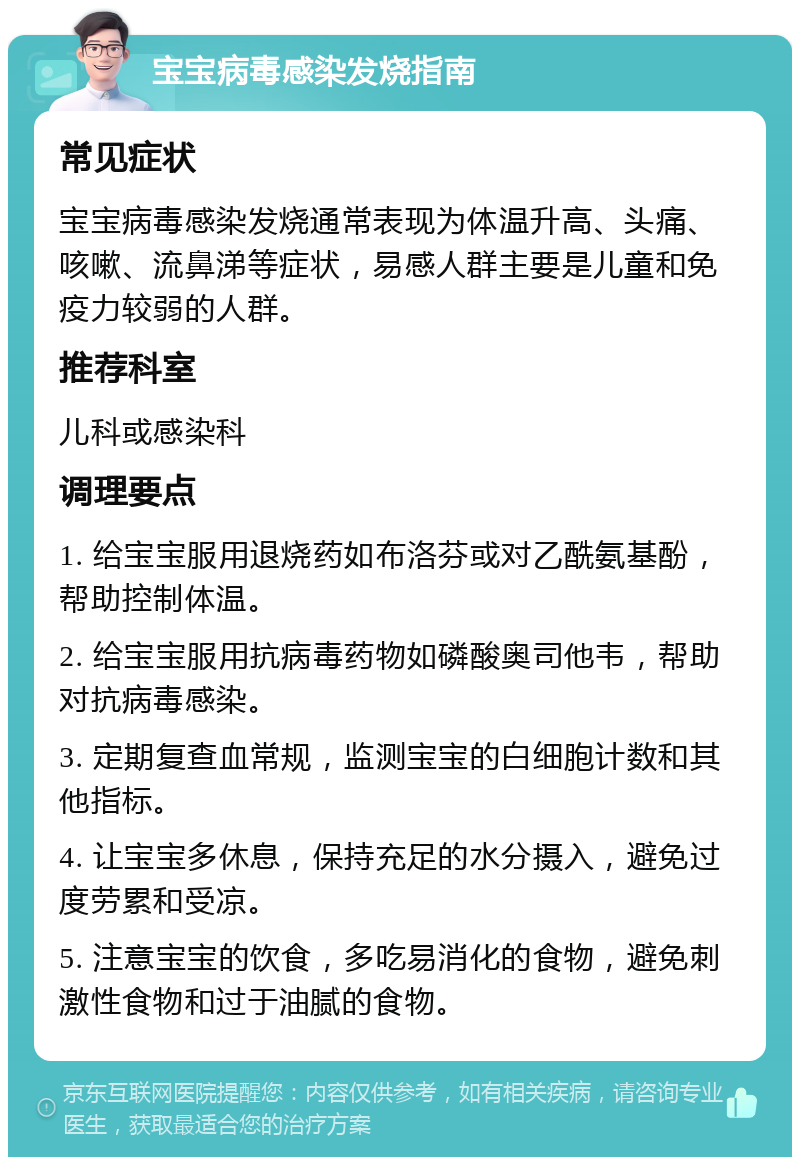 宝宝病毒感染发烧指南 常见症状 宝宝病毒感染发烧通常表现为体温升高、头痛、咳嗽、流鼻涕等症状，易感人群主要是儿童和免疫力较弱的人群。 推荐科室 儿科或感染科 调理要点 1. 给宝宝服用退烧药如布洛芬或对乙酰氨基酚，帮助控制体温。 2. 给宝宝服用抗病毒药物如磷酸奥司他韦，帮助对抗病毒感染。 3. 定期复查血常规，监测宝宝的白细胞计数和其他指标。 4. 让宝宝多休息，保持充足的水分摄入，避免过度劳累和受凉。 5. 注意宝宝的饮食，多吃易消化的食物，避免刺激性食物和过于油腻的食物。