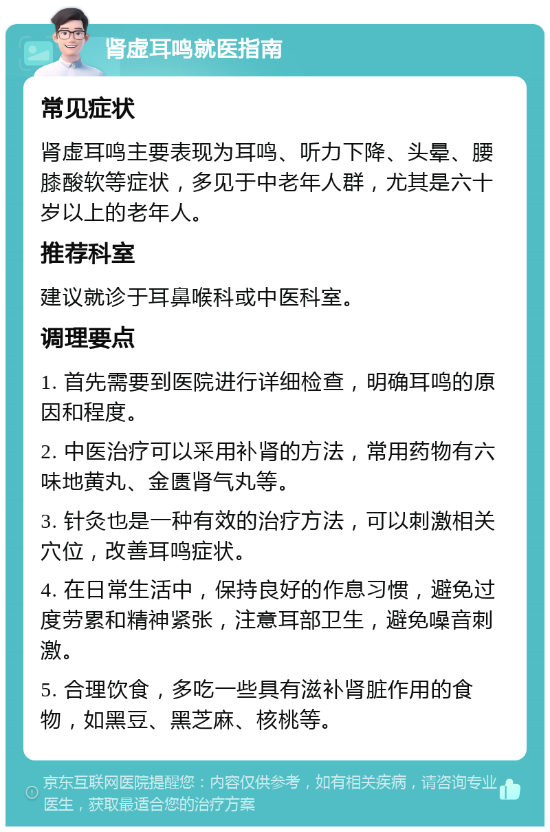 肾虚耳鸣就医指南 常见症状 肾虚耳鸣主要表现为耳鸣、听力下降、头晕、腰膝酸软等症状，多见于中老年人群，尤其是六十岁以上的老年人。 推荐科室 建议就诊于耳鼻喉科或中医科室。 调理要点 1. 首先需要到医院进行详细检查，明确耳鸣的原因和程度。 2. 中医治疗可以采用补肾的方法，常用药物有六味地黄丸、金匮肾气丸等。 3. 针灸也是一种有效的治疗方法，可以刺激相关穴位，改善耳鸣症状。 4. 在日常生活中，保持良好的作息习惯，避免过度劳累和精神紧张，注意耳部卫生，避免噪音刺激。 5. 合理饮食，多吃一些具有滋补肾脏作用的食物，如黑豆、黑芝麻、核桃等。