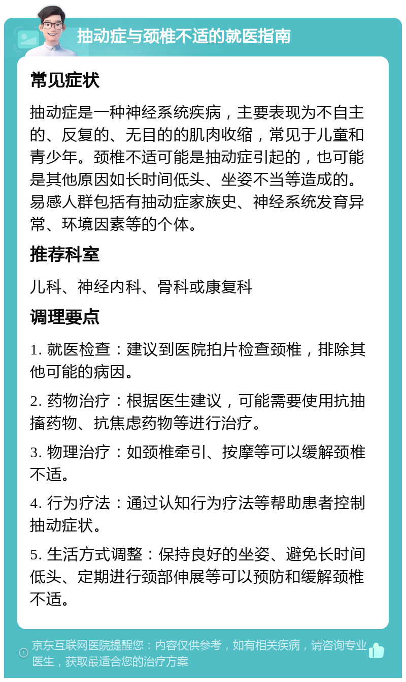 抽动症与颈椎不适的就医指南 常见症状 抽动症是一种神经系统疾病，主要表现为不自主的、反复的、无目的的肌肉收缩，常见于儿童和青少年。颈椎不适可能是抽动症引起的，也可能是其他原因如长时间低头、坐姿不当等造成的。易感人群包括有抽动症家族史、神经系统发育异常、环境因素等的个体。 推荐科室 儿科、神经内科、骨科或康复科 调理要点 1. 就医检查：建议到医院拍片检查颈椎，排除其他可能的病因。 2. 药物治疗：根据医生建议，可能需要使用抗抽搐药物、抗焦虑药物等进行治疗。 3. 物理治疗：如颈椎牵引、按摩等可以缓解颈椎不适。 4. 行为疗法：通过认知行为疗法等帮助患者控制抽动症状。 5. 生活方式调整：保持良好的坐姿、避免长时间低头、定期进行颈部伸展等可以预防和缓解颈椎不适。