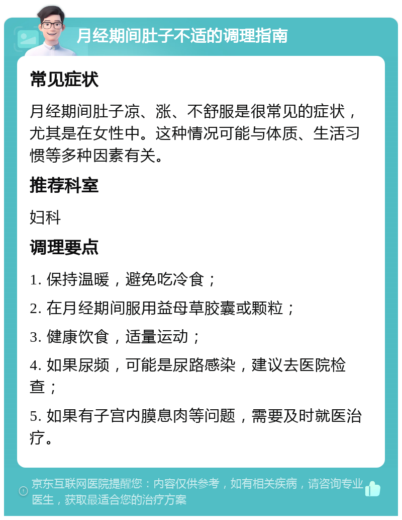 月经期间肚子不适的调理指南 常见症状 月经期间肚子凉、涨、不舒服是很常见的症状，尤其是在女性中。这种情况可能与体质、生活习惯等多种因素有关。 推荐科室 妇科 调理要点 1. 保持温暖，避免吃冷食； 2. 在月经期间服用益母草胶囊或颗粒； 3. 健康饮食，适量运动； 4. 如果尿频，可能是尿路感染，建议去医院检查； 5. 如果有子宫内膜息肉等问题，需要及时就医治疗。