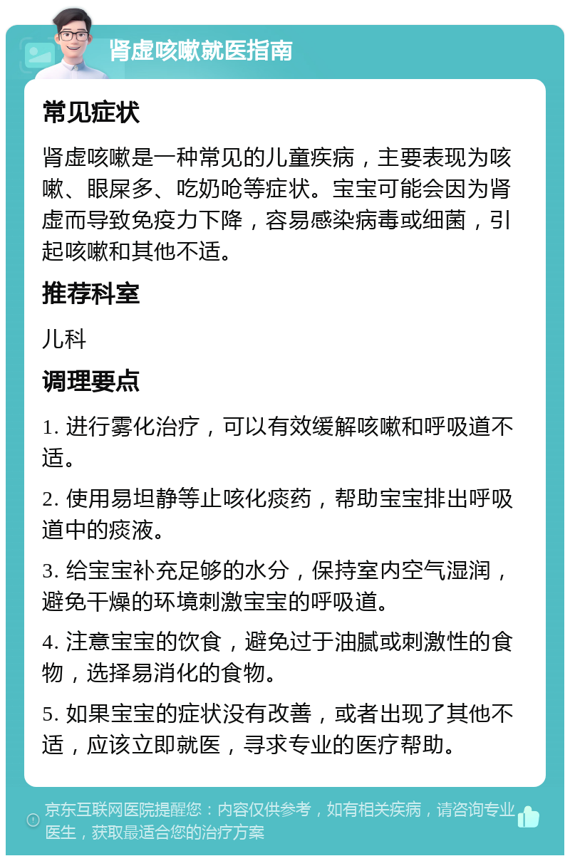 肾虚咳嗽就医指南 常见症状 肾虚咳嗽是一种常见的儿童疾病，主要表现为咳嗽、眼屎多、吃奶呛等症状。宝宝可能会因为肾虚而导致免疫力下降，容易感染病毒或细菌，引起咳嗽和其他不适。 推荐科室 儿科 调理要点 1. 进行雾化治疗，可以有效缓解咳嗽和呼吸道不适。 2. 使用易坦静等止咳化痰药，帮助宝宝排出呼吸道中的痰液。 3. 给宝宝补充足够的水分，保持室内空气湿润，避免干燥的环境刺激宝宝的呼吸道。 4. 注意宝宝的饮食，避免过于油腻或刺激性的食物，选择易消化的食物。 5. 如果宝宝的症状没有改善，或者出现了其他不适，应该立即就医，寻求专业的医疗帮助。