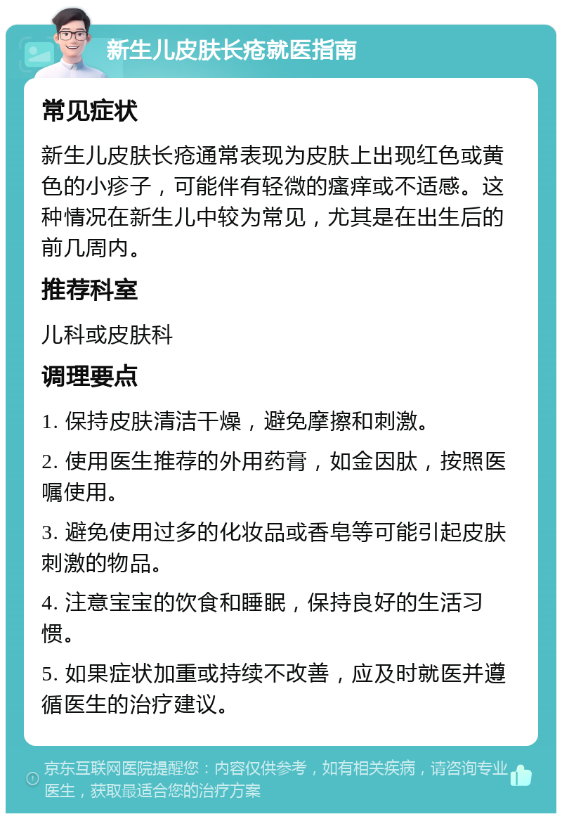 新生儿皮肤长疮就医指南 常见症状 新生儿皮肤长疮通常表现为皮肤上出现红色或黄色的小疹子，可能伴有轻微的瘙痒或不适感。这种情况在新生儿中较为常见，尤其是在出生后的前几周内。 推荐科室 儿科或皮肤科 调理要点 1. 保持皮肤清洁干燥，避免摩擦和刺激。 2. 使用医生推荐的外用药膏，如金因肽，按照医嘱使用。 3. 避免使用过多的化妆品或香皂等可能引起皮肤刺激的物品。 4. 注意宝宝的饮食和睡眠，保持良好的生活习惯。 5. 如果症状加重或持续不改善，应及时就医并遵循医生的治疗建议。