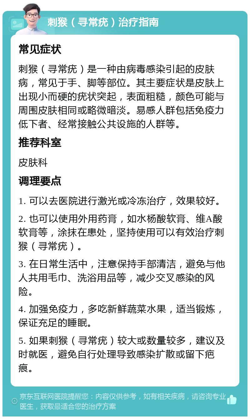 刺猴（寻常疣）治疗指南 常见症状 刺猴（寻常疣）是一种由病毒感染引起的皮肤病，常见于手、脚等部位。其主要症状是皮肤上出现小而硬的疣状突起，表面粗糙，颜色可能与周围皮肤相同或略微暗淡。易感人群包括免疫力低下者、经常接触公共设施的人群等。 推荐科室 皮肤科 调理要点 1. 可以去医院进行激光或冷冻治疗，效果较好。 2. 也可以使用外用药膏，如水杨酸软膏、维A酸软膏等，涂抹在患处，坚持使用可以有效治疗刺猴（寻常疣）。 3. 在日常生活中，注意保持手部清洁，避免与他人共用毛巾、洗浴用品等，减少交叉感染的风险。 4. 加强免疫力，多吃新鲜蔬菜水果，适当锻炼，保证充足的睡眠。 5. 如果刺猴（寻常疣）较大或数量较多，建议及时就医，避免自行处理导致感染扩散或留下疤痕。