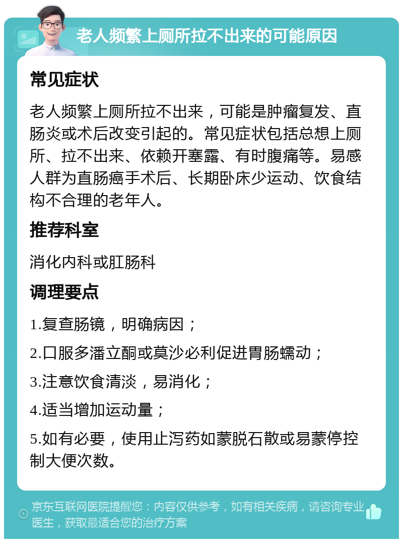 老人频繁上厕所拉不出来的可能原因 常见症状 老人频繁上厕所拉不出来，可能是肿瘤复发、直肠炎或术后改变引起的。常见症状包括总想上厕所、拉不出来、依赖开塞露、有时腹痛等。易感人群为直肠癌手术后、长期卧床少运动、饮食结构不合理的老年人。 推荐科室 消化内科或肛肠科 调理要点 1.复查肠镜，明确病因； 2.口服多潘立酮或莫沙必利促进胃肠蠕动； 3.注意饮食清淡，易消化； 4.适当增加运动量； 5.如有必要，使用止泻药如蒙脱石散或易蒙停控制大便次数。