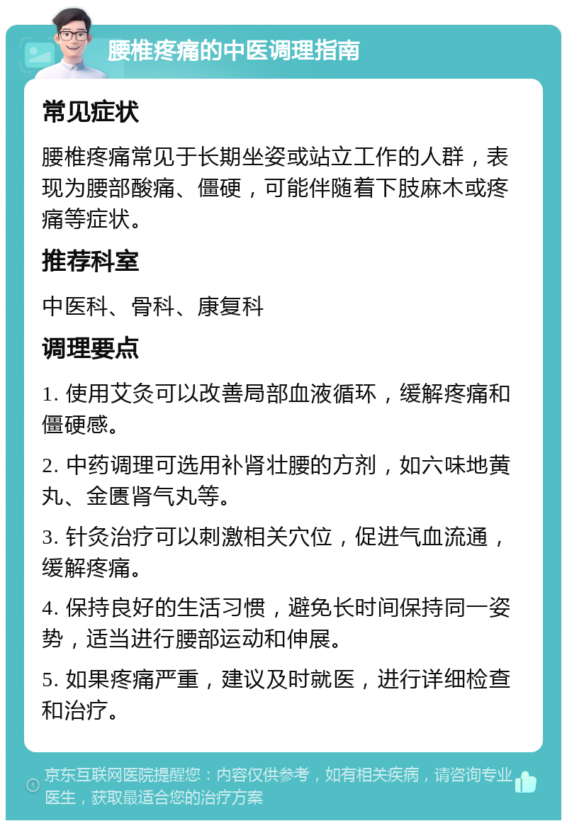 腰椎疼痛的中医调理指南 常见症状 腰椎疼痛常见于长期坐姿或站立工作的人群，表现为腰部酸痛、僵硬，可能伴随着下肢麻木或疼痛等症状。 推荐科室 中医科、骨科、康复科 调理要点 1. 使用艾灸可以改善局部血液循环，缓解疼痛和僵硬感。 2. 中药调理可选用补肾壮腰的方剂，如六味地黄丸、金匮肾气丸等。 3. 针灸治疗可以刺激相关穴位，促进气血流通，缓解疼痛。 4. 保持良好的生活习惯，避免长时间保持同一姿势，适当进行腰部运动和伸展。 5. 如果疼痛严重，建议及时就医，进行详细检查和治疗。