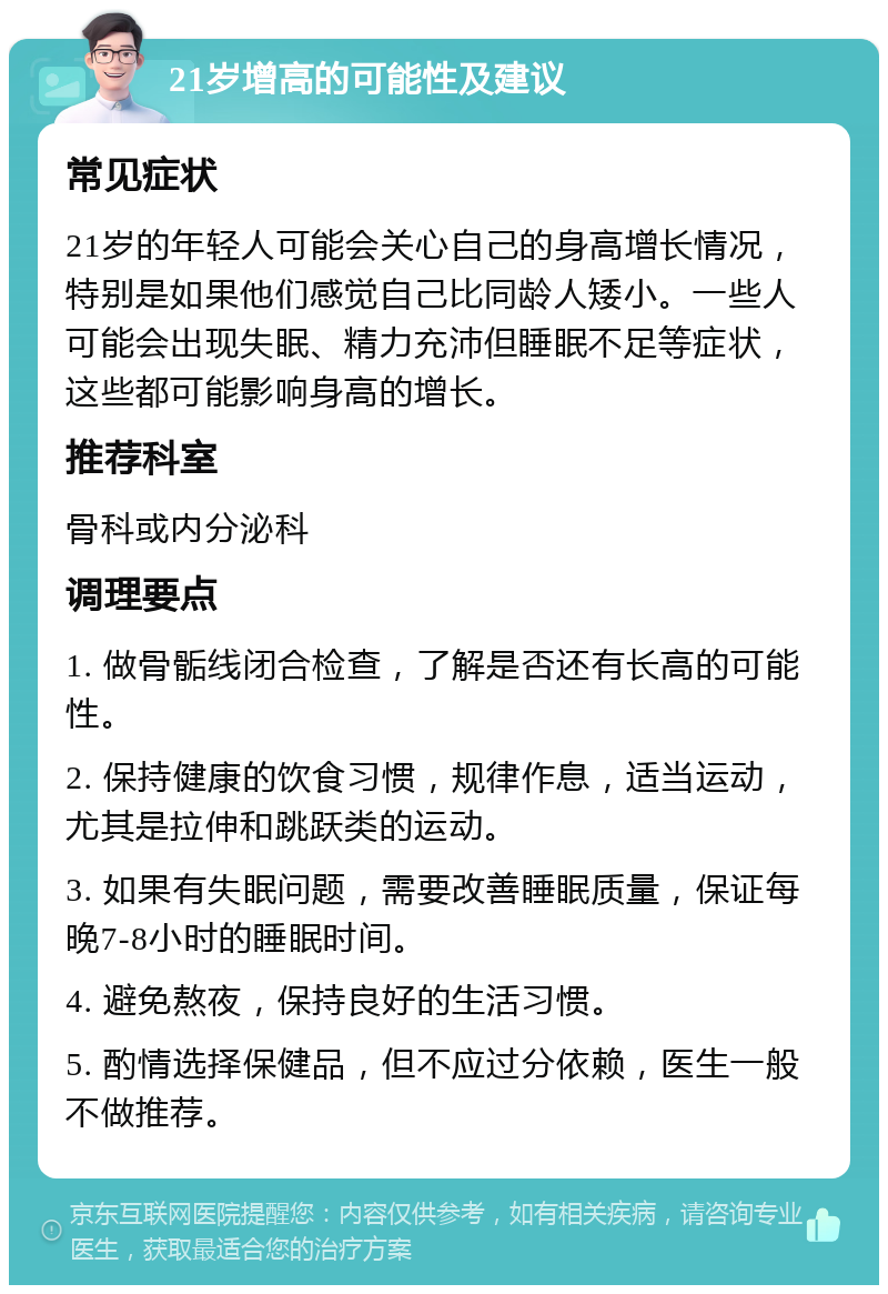 21岁增高的可能性及建议 常见症状 21岁的年轻人可能会关心自己的身高增长情况，特别是如果他们感觉自己比同龄人矮小。一些人可能会出现失眠、精力充沛但睡眠不足等症状，这些都可能影响身高的增长。 推荐科室 骨科或内分泌科 调理要点 1. 做骨骺线闭合检查，了解是否还有长高的可能性。 2. 保持健康的饮食习惯，规律作息，适当运动，尤其是拉伸和跳跃类的运动。 3. 如果有失眠问题，需要改善睡眠质量，保证每晚7-8小时的睡眠时间。 4. 避免熬夜，保持良好的生活习惯。 5. 酌情选择保健品，但不应过分依赖，医生一般不做推荐。