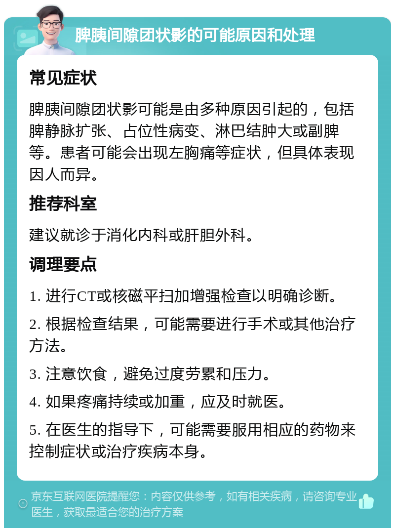 脾胰间隙团状影的可能原因和处理 常见症状 脾胰间隙团状影可能是由多种原因引起的，包括脾静脉扩张、占位性病变、淋巴结肿大或副脾等。患者可能会出现左胸痛等症状，但具体表现因人而异。 推荐科室 建议就诊于消化内科或肝胆外科。 调理要点 1. 进行CT或核磁平扫加增强检查以明确诊断。 2. 根据检查结果，可能需要进行手术或其他治疗方法。 3. 注意饮食，避免过度劳累和压力。 4. 如果疼痛持续或加重，应及时就医。 5. 在医生的指导下，可能需要服用相应的药物来控制症状或治疗疾病本身。