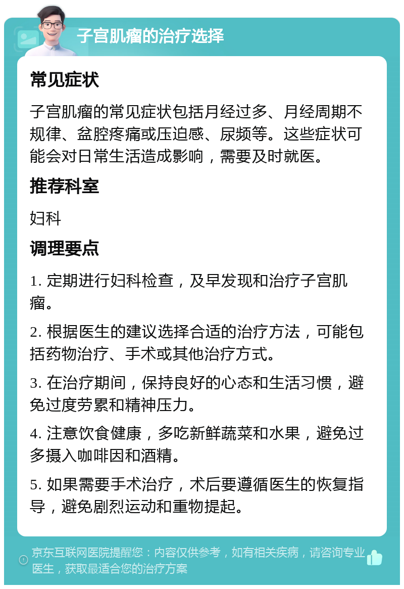 子宫肌瘤的治疗选择 常见症状 子宫肌瘤的常见症状包括月经过多、月经周期不规律、盆腔疼痛或压迫感、尿频等。这些症状可能会对日常生活造成影响，需要及时就医。 推荐科室 妇科 调理要点 1. 定期进行妇科检查，及早发现和治疗子宫肌瘤。 2. 根据医生的建议选择合适的治疗方法，可能包括药物治疗、手术或其他治疗方式。 3. 在治疗期间，保持良好的心态和生活习惯，避免过度劳累和精神压力。 4. 注意饮食健康，多吃新鲜蔬菜和水果，避免过多摄入咖啡因和酒精。 5. 如果需要手术治疗，术后要遵循医生的恢复指导，避免剧烈运动和重物提起。