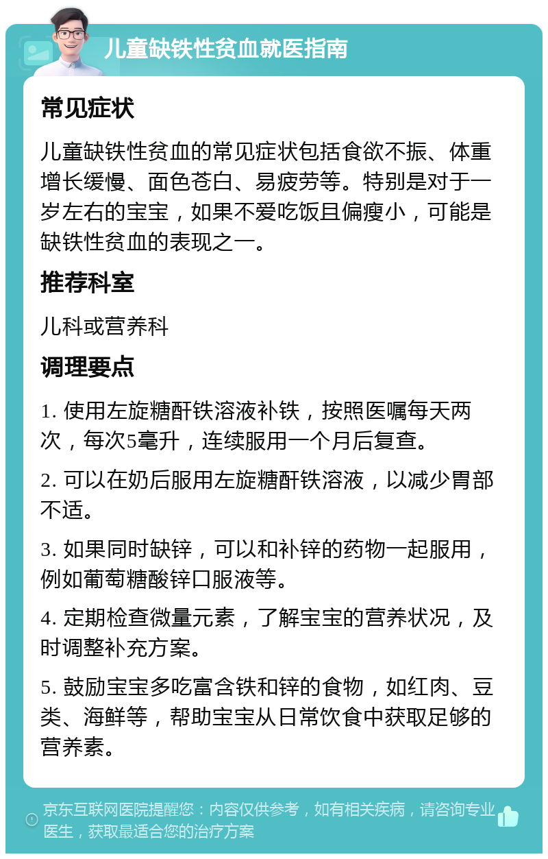 儿童缺铁性贫血就医指南 常见症状 儿童缺铁性贫血的常见症状包括食欲不振、体重增长缓慢、面色苍白、易疲劳等。特别是对于一岁左右的宝宝，如果不爱吃饭且偏瘦小，可能是缺铁性贫血的表现之一。 推荐科室 儿科或营养科 调理要点 1. 使用左旋糖酐铁溶液补铁，按照医嘱每天两次，每次5毫升，连续服用一个月后复查。 2. 可以在奶后服用左旋糖酐铁溶液，以减少胃部不适。 3. 如果同时缺锌，可以和补锌的药物一起服用，例如葡萄糖酸锌口服液等。 4. 定期检查微量元素，了解宝宝的营养状况，及时调整补充方案。 5. 鼓励宝宝多吃富含铁和锌的食物，如红肉、豆类、海鲜等，帮助宝宝从日常饮食中获取足够的营养素。