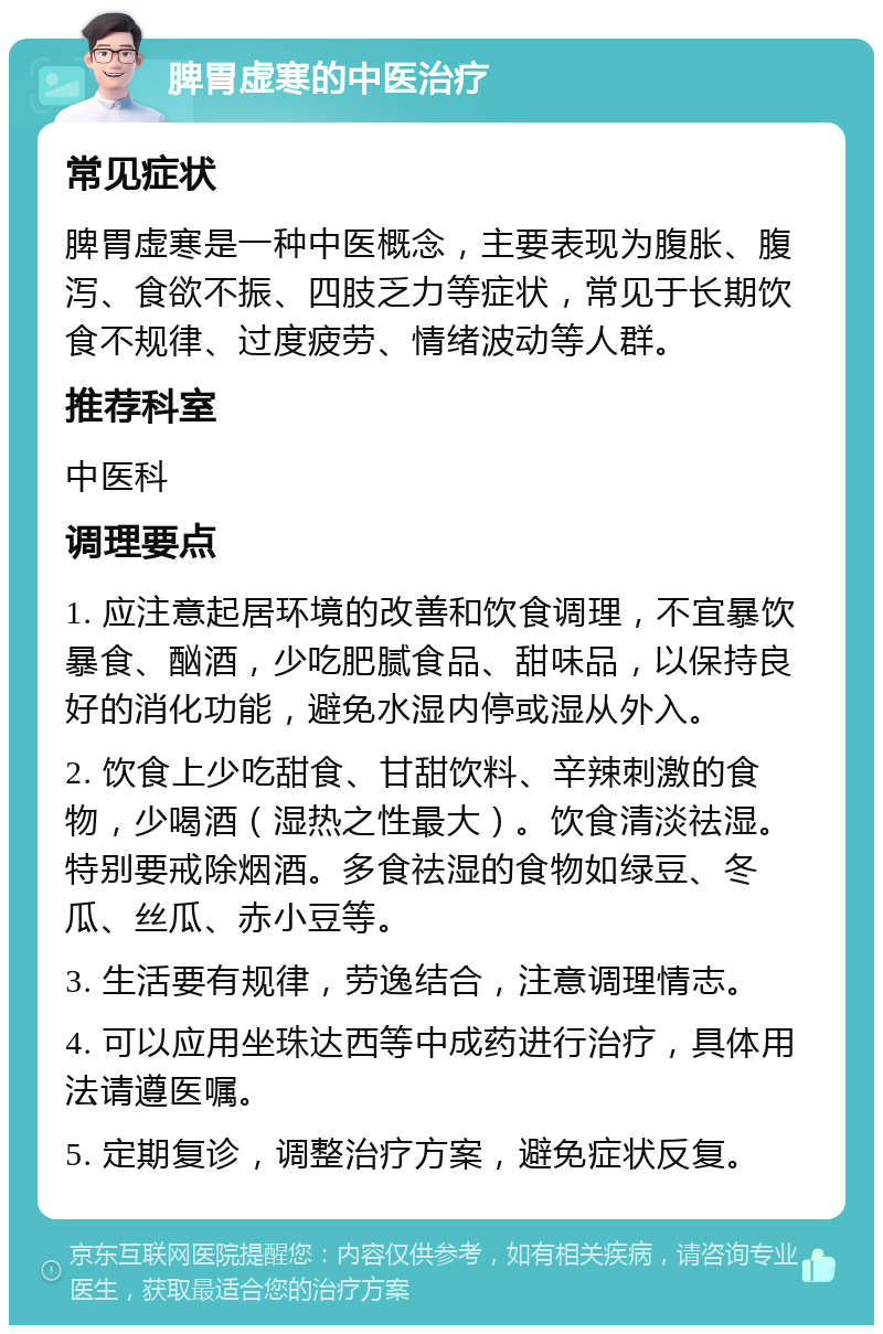 脾胃虚寒的中医治疗 常见症状 脾胃虚寒是一种中医概念，主要表现为腹胀、腹泻、食欲不振、四肢乏力等症状，常见于长期饮食不规律、过度疲劳、情绪波动等人群。 推荐科室 中医科 调理要点 1. 应注意起居环境的改善和饮食调理，不宜暴饮暴食、酗酒，少吃肥腻食品、甜味品，以保持良好的消化功能，避免水湿内停或湿从外入。 2. 饮食上少吃甜食、甘甜饮料、辛辣刺激的食物，少喝酒（湿热之性最大）。饮食清淡祛湿。特别要戒除烟酒。多食祛湿的食物如绿豆、冬瓜、丝瓜、赤小豆等。 3. 生活要有规律，劳逸结合，注意调理情志。 4. 可以应用坐珠达西等中成药进行治疗，具体用法请遵医嘱。 5. 定期复诊，调整治疗方案，避免症状反复。