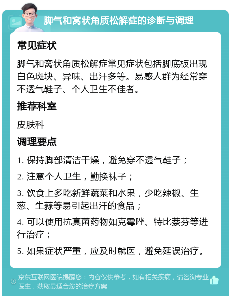 脚气和窝状角质松解症的诊断与调理 常见症状 脚气和窝状角质松解症常见症状包括脚底板出现白色斑块、异味、出汗多等。易感人群为经常穿不透气鞋子、个人卫生不佳者。 推荐科室 皮肤科 调理要点 1. 保持脚部清洁干燥，避免穿不透气鞋子； 2. 注意个人卫生，勤换袜子； 3. 饮食上多吃新鲜蔬菜和水果，少吃辣椒、生葱、生蒜等易引起出汗的食品； 4. 可以使用抗真菌药物如克霉唑、特比萘芬等进行治疗； 5. 如果症状严重，应及时就医，避免延误治疗。