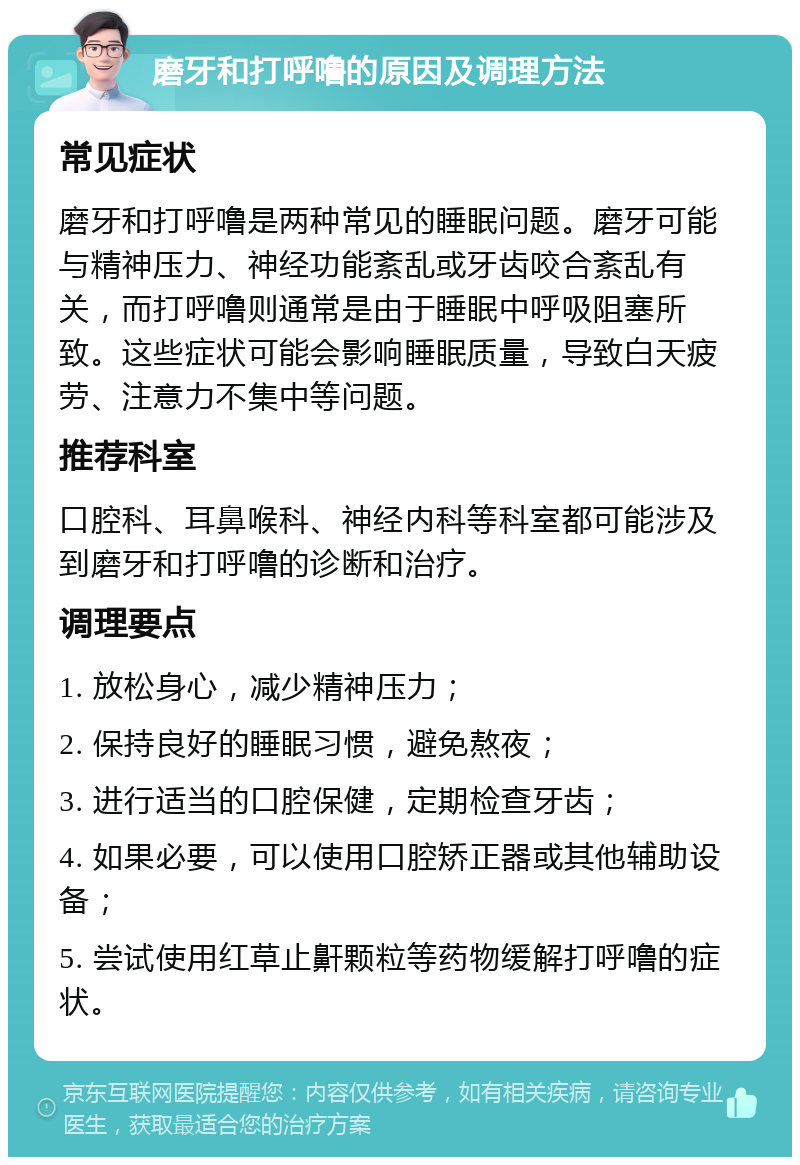 磨牙和打呼噜的原因及调理方法 常见症状 磨牙和打呼噜是两种常见的睡眠问题。磨牙可能与精神压力、神经功能紊乱或牙齿咬合紊乱有关，而打呼噜则通常是由于睡眠中呼吸阻塞所致。这些症状可能会影响睡眠质量，导致白天疲劳、注意力不集中等问题。 推荐科室 口腔科、耳鼻喉科、神经内科等科室都可能涉及到磨牙和打呼噜的诊断和治疗。 调理要点 1. 放松身心，减少精神压力； 2. 保持良好的睡眠习惯，避免熬夜； 3. 进行适当的口腔保健，定期检查牙齿； 4. 如果必要，可以使用口腔矫正器或其他辅助设备； 5. 尝试使用红草止鼾颗粒等药物缓解打呼噜的症状。