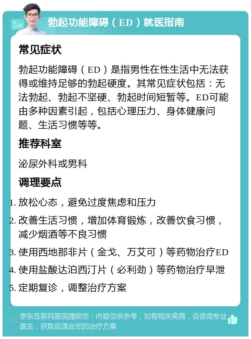 勃起功能障碍（ED）就医指南 常见症状 勃起功能障碍（ED）是指男性在性生活中无法获得或维持足够的勃起硬度。其常见症状包括：无法勃起、勃起不坚硬、勃起时间短暂等。ED可能由多种因素引起，包括心理压力、身体健康问题、生活习惯等等。 推荐科室 泌尿外科或男科 调理要点 放松心态，避免过度焦虑和压力 改善生活习惯，增加体育锻炼，改善饮食习惯，减少烟酒等不良习惯 使用西地那非片（金戈、万艾可）等药物治疗ED 使用盐酸达泊西汀片（必利劲）等药物治疗早泄 定期复诊，调整治疗方案