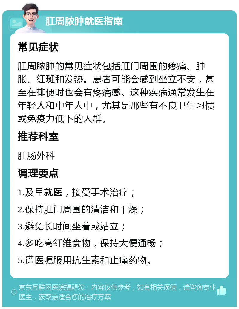 肛周脓肿就医指南 常见症状 肛周脓肿的常见症状包括肛门周围的疼痛、肿胀、红斑和发热。患者可能会感到坐立不安，甚至在排便时也会有疼痛感。这种疾病通常发生在年轻人和中年人中，尤其是那些有不良卫生习惯或免疫力低下的人群。 推荐科室 肛肠外科 调理要点 1.及早就医，接受手术治疗； 2.保持肛门周围的清洁和干燥； 3.避免长时间坐着或站立； 4.多吃高纤维食物，保持大便通畅； 5.遵医嘱服用抗生素和止痛药物。