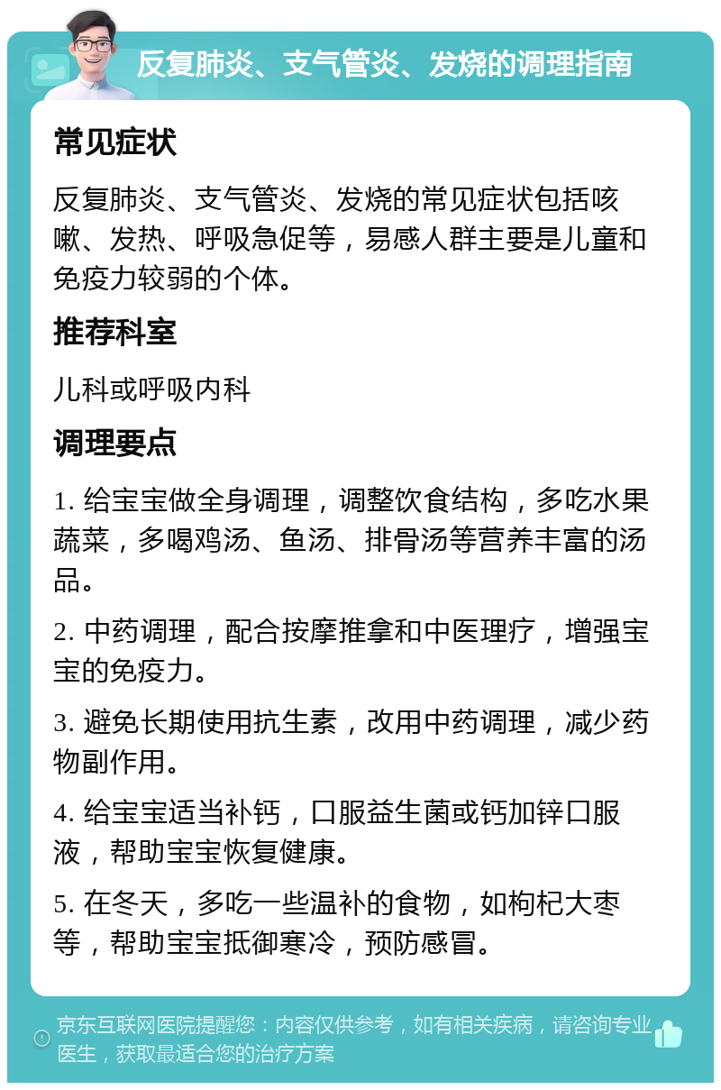 反复肺炎、支气管炎、发烧的调理指南 常见症状 反复肺炎、支气管炎、发烧的常见症状包括咳嗽、发热、呼吸急促等，易感人群主要是儿童和免疫力较弱的个体。 推荐科室 儿科或呼吸内科 调理要点 1. 给宝宝做全身调理，调整饮食结构，多吃水果蔬菜，多喝鸡汤、鱼汤、排骨汤等营养丰富的汤品。 2. 中药调理，配合按摩推拿和中医理疗，增强宝宝的免疫力。 3. 避免长期使用抗生素，改用中药调理，减少药物副作用。 4. 给宝宝适当补钙，口服益生菌或钙加锌口服液，帮助宝宝恢复健康。 5. 在冬天，多吃一些温补的食物，如枸杞大枣等，帮助宝宝抵御寒冷，预防感冒。