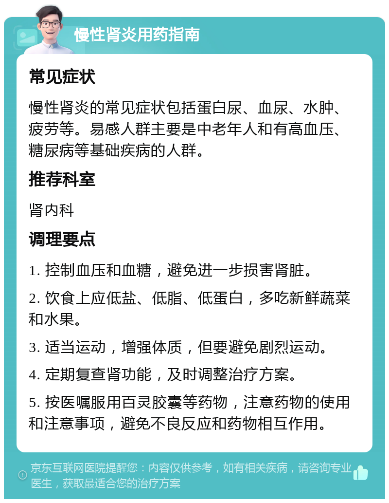 慢性肾炎用药指南 常见症状 慢性肾炎的常见症状包括蛋白尿、血尿、水肿、疲劳等。易感人群主要是中老年人和有高血压、糖尿病等基础疾病的人群。 推荐科室 肾内科 调理要点 1. 控制血压和血糖，避免进一步损害肾脏。 2. 饮食上应低盐、低脂、低蛋白，多吃新鲜蔬菜和水果。 3. 适当运动，增强体质，但要避免剧烈运动。 4. 定期复查肾功能，及时调整治疗方案。 5. 按医嘱服用百灵胶囊等药物，注意药物的使用和注意事项，避免不良反应和药物相互作用。