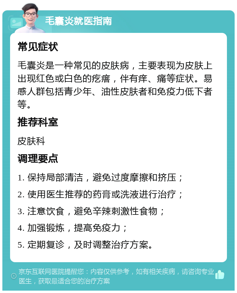 毛囊炎就医指南 常见症状 毛囊炎是一种常见的皮肤病，主要表现为皮肤上出现红色或白色的疙瘩，伴有痒、痛等症状。易感人群包括青少年、油性皮肤者和免疫力低下者等。 推荐科室 皮肤科 调理要点 1. 保持局部清洁，避免过度摩擦和挤压； 2. 使用医生推荐的药膏或洗液进行治疗； 3. 注意饮食，避免辛辣刺激性食物； 4. 加强锻炼，提高免疫力； 5. 定期复诊，及时调整治疗方案。